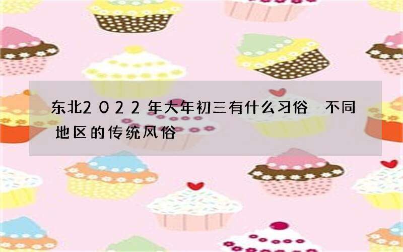 东北2022年大年初三有什么习俗 不同地区的传统风俗
